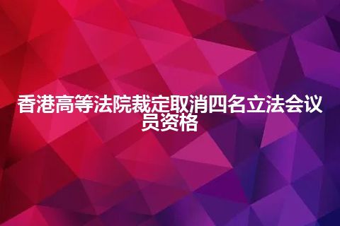 香港高等法院裁定取消四名立法会议员资格 香港高等法院裁定取消四名立法会议员资格