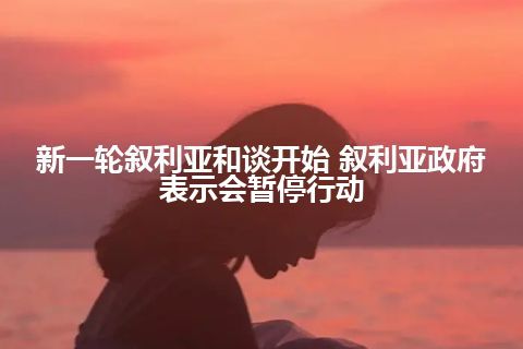新一轮叙利亚和谈开始 叙利亚政府表示会暂停行动 新一轮叙利亚和谈开始 叙利亚政府表示会暂停行动