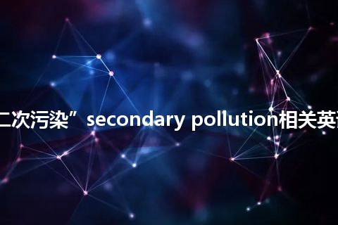 “二次污染”secondary pollution相关英语词汇 “二次污染”secondary pollution相关英语词汇