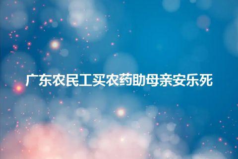广东农民工买农药助母亲安乐死 广东农民工买农药助母亲安乐死