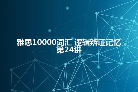 雅思10000词汇 逻辑辨证记忆第24讲 雅思10000词汇 逻辑辨证记忆第24讲