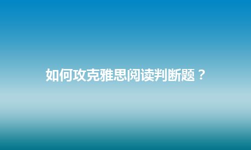 如何攻克雅思阅读判断题？