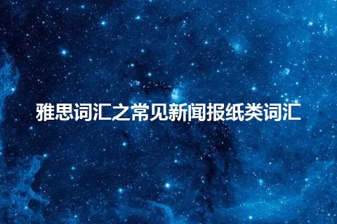 雅思词汇之常见新闻报纸类词汇 雅思词汇之常见新闻报纸类词汇