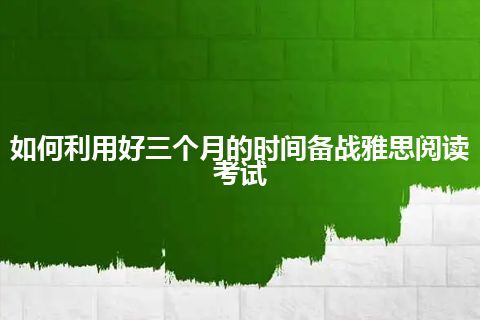 如何利用好三个月的时间备战雅思阅读考试 如何利用好三个月的时间备战雅思阅读考试