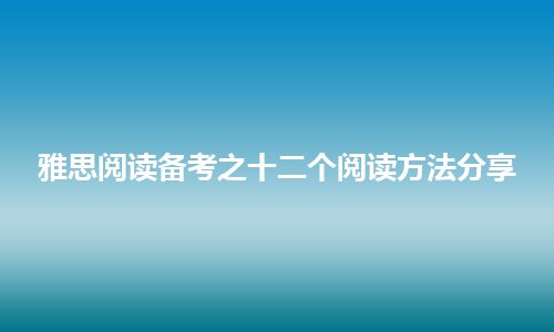 雅思阅读备考之十二个阅读方法分享 雅思阅读备考之十二个阅读方法分享