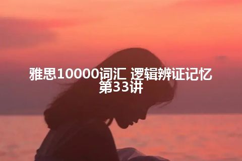 雅思10000词汇 逻辑辨证记忆第33讲 雅思10000词汇 逻辑辨证记忆第33讲