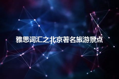 雅思词汇之北京著名旅游景点 雅思词汇之北京著名旅游景点