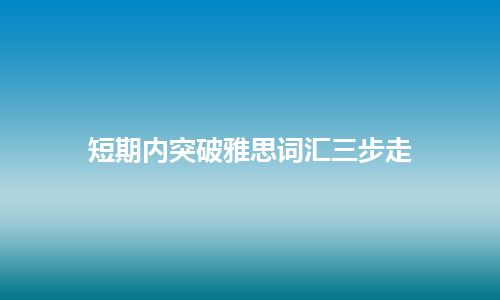 短期内突破雅思词汇三步走 短期内突破雅思词汇三步走