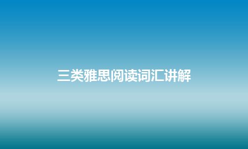 三类雅思阅读词汇讲解 三类雅思阅读词汇讲解