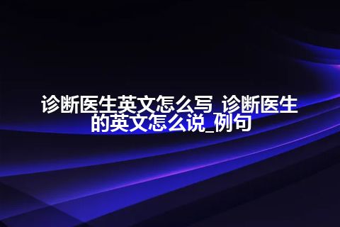 诊断医生英文怎么写_诊断医生的英文怎么说_例句