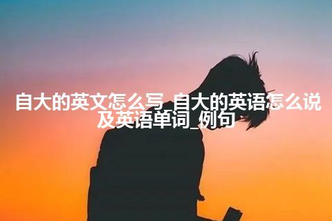 自大的英文怎么写_自大的英语怎么说及英语单词_例句