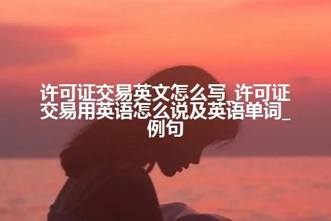 许可证交易英文怎么写_许可证交易用英语怎么说及英语单词_例句