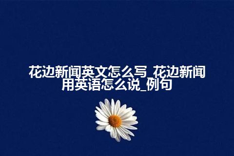 花边新闻英文怎么写_花边新闻用英语怎么说_例句