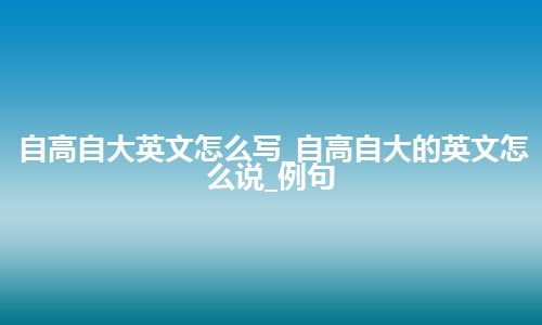 自高自大英文怎么写_自高自大的英文怎么说_例句