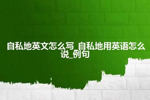 自私地英文怎么写_自私地用英语怎么说_例句