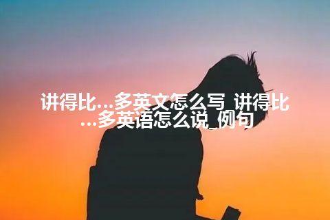 讲得比…多英文怎么写_讲得比…多英语怎么说_例句