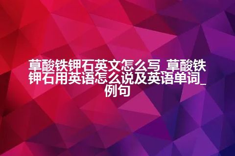 草酸铁钾石英文怎么写_草酸铁钾石用英语怎么说及英语单词_例句