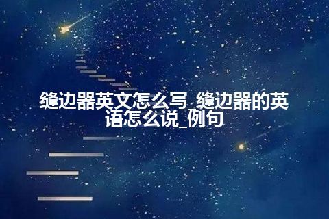 缝边器英文怎么写_缝边器的英语怎么说_例句