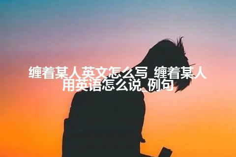 缠着某人英文怎么写_缠着某人用英语怎么说_例句