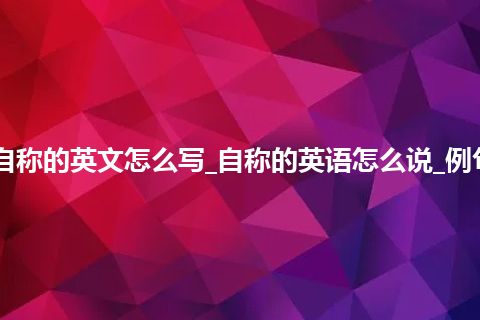 自称的英文怎么写_自称的英语怎么说_例句