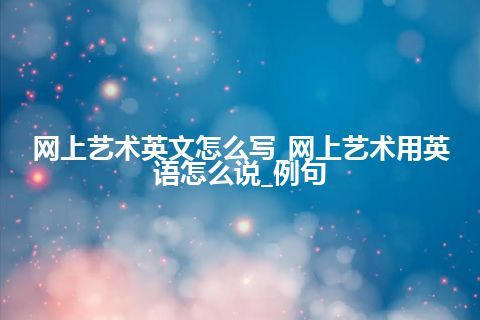 网上艺术英文怎么写_网上艺术用英语怎么说_例句