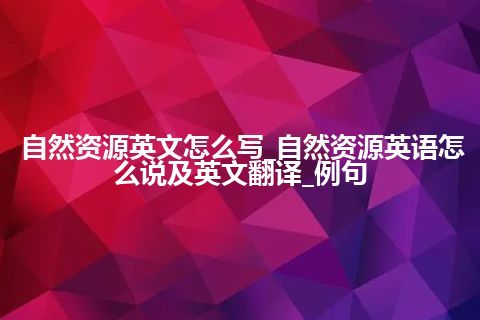 自然资源英文怎么写_自然资源英语怎么说及英文翻译_例句