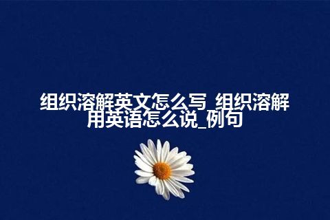 组织溶解英文怎么写_组织溶解用英语怎么说_例句