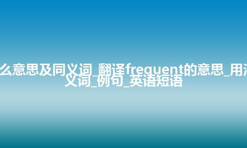 frequent什么意思及同义词_翻译frequent的意思_用法_同义词_反义词_例句_英语短语