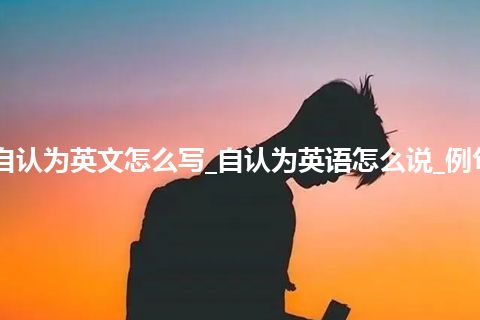 自认为英文怎么写_自认为英语怎么说_例句