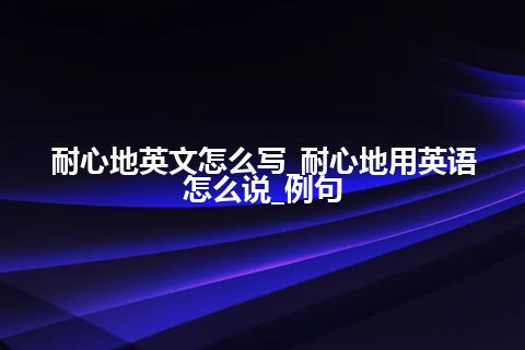 耐心地英文怎么写_耐心地用英语怎么说_例句