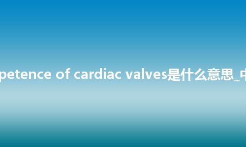 incompetence of cardiac valves是什么意思_中文意思