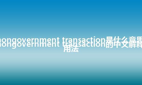 nongovernment transaction是什么意思_nongovernment transaction的中文解释_用法