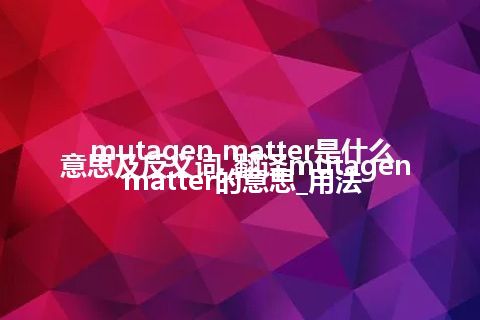 mutagen matter是什么意思及反义词_翻译mutagen matter的意思_用法