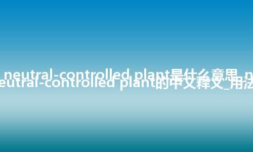 neutral-controlled plant是什么意思_neutral-controlled plant的中文释义_用法