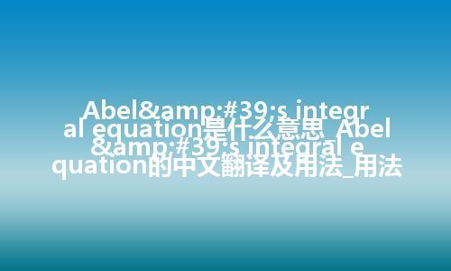 Abel&#39;s integral equation是什么意思_Abel&#39;s integral equation的中文翻译及用法_用法