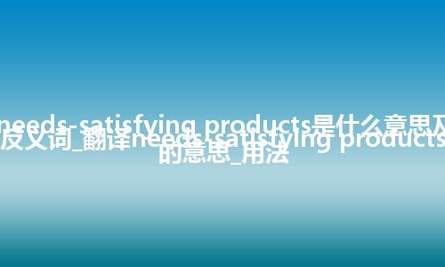 needs-satisfying products是什么意思及反义词_翻译needs-satisfying products的意思_用法