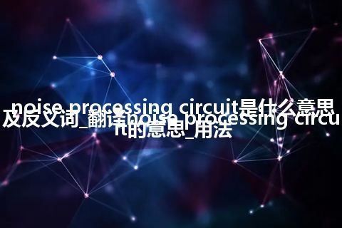 noise processing circuit是什么意思及反义词_翻译noise processing circuit的意思_用法