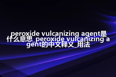 peroxide vulcanizing agent是什么意思_peroxide vulcanizing agent的中文释义_用法