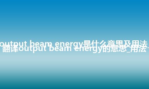 output beam energy是什么意思及用法_翻译output beam energy的意思_用法