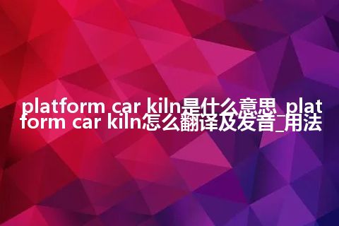 platform car kiln是什么意思_platform car kiln怎么翻译及发音_用法