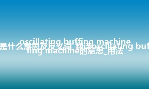 oscillating buffing machine是什么意思及反义词_翻译oscillating buffing machine的意思_用法