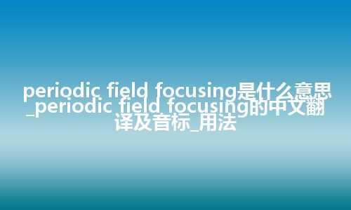periodic field focusing是什么意思_periodic field focusing的中文翻译及音标_用法