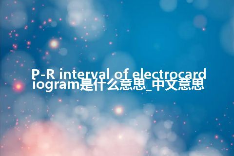 P-R interval of electrocardiogram是什么意思_中文意思