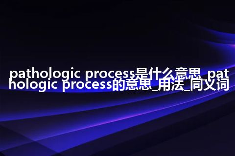 pathologic process是什么意思_pathologic process的意思_用法_同义词