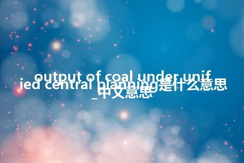 output of coal under unified central planning是什么意思_中文意思