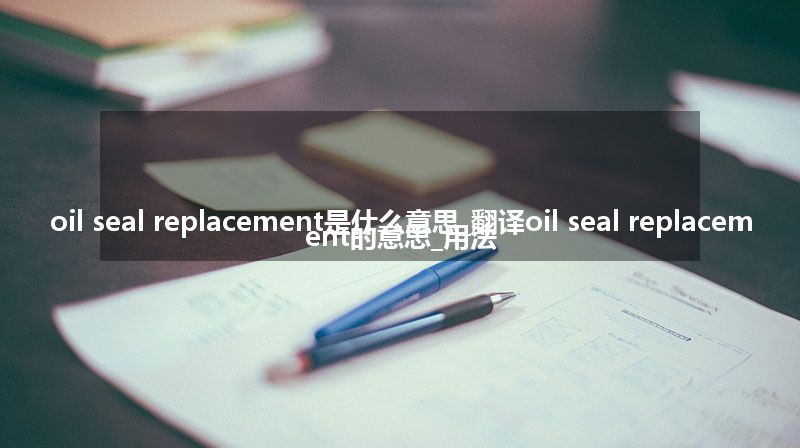 oil seal replacement是什么意思_翻译oil seal replacement的意思_用法