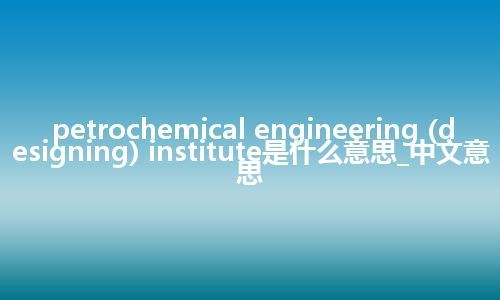 petrochemical engineering (designing) institute是什么意思_中文意思