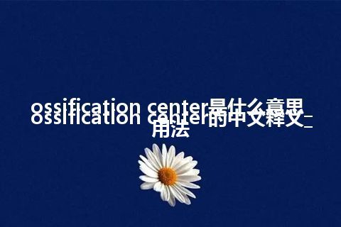 ossification center是什么意思_ossification center的中文释义_用法