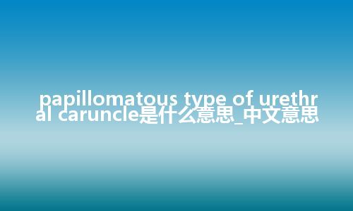 papillomatous type of urethral caruncle是什么意思_中文意思