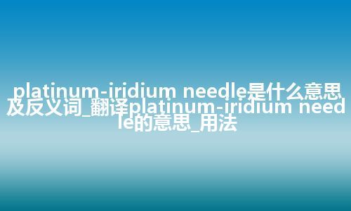 platinum-iridium needle是什么意思及反义词_翻译platinum-iridium needle的意思_用法
